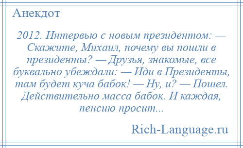 
    2012. Интервью с новым президентом: — Скажите, Михаил, почему вы пошли в президенты? — Друзья, знакомые, все буквально убеждали: — Иди в Президенты, там будет куча бабок! — Ну, и? — Пошел. Действительно масса бабок. И каждая, пенсию просит...