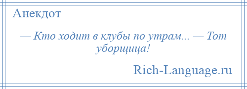 
    — Кто ходит в клубы по утрам... — Тот уборщица!