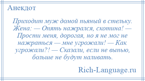 
    Приходит муж домой пьяный в стельку. Жена: — Опять нажрался, скотина! — Прости меня, дорогая, но я не мог не нажраться — мне угрожали! — Как угрожали?! — Сказали, если не выпью, больше не будут наливать.