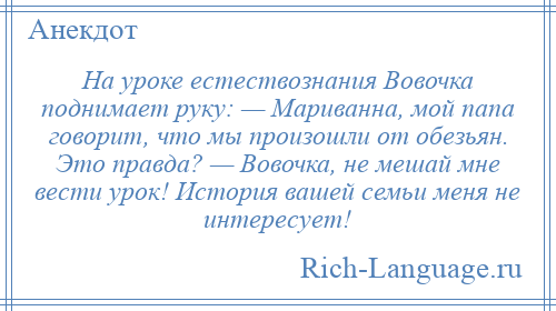 
    На уроке естествознания Вовочка поднимает руку: — Мариванна, мой папа говорит, что мы произошли от обезьян. Это правда? — Вовочка, не мешай мне вести урок! История вашей семьи меня не интересует!