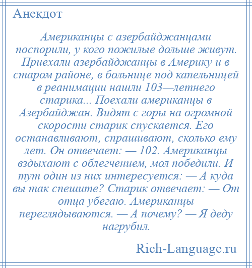 
    Американцы с азербайджанцами поспорили, у кого пожилые дольше живут. Приехали азербайджанцы в Америку и в старом районе, в больнице под капельницей в реанимации нашли 103—летнего старика... Поехали американцы в Азербайджан. Видят с горы на огромной скорости старик спускается. Его останавливают, спрашивают, сколько ему лет. Он отвечает: — 102. Американцы вздыхают с облегчением, мол победили. И тут один из них интересуется: — А куда вы так спешите? Старик отвечает: — От отца убегаю. Американцы переглядываются. — А почему? — Я деду нагрубил.