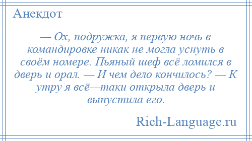 
    — Ох, подружка, я первую ночь в командировке никак не могла уснуть в своём номере. Пьяный шеф всё ломился в дверь и орал. — И чем дело кончилось? — К утру я всё—таки открыла дверь и выпустила его.