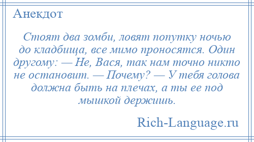 
    Стоят два зомби, ловят попутку ночью до кладбища, все мимо проносятся. Один другому: — Не, Вася, так нам точно никто не остановит. — Почему? — У тебя голова должна быть на плечах, а ты ее под мышкой держишь.