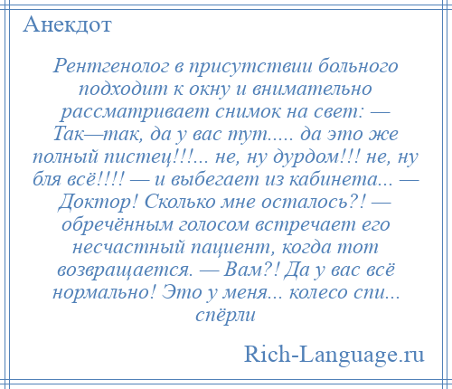 
    Рентгенолог в присутствии больного подходит к окну и внимательно рассматривает снимок на свет: — Так—так, да у вас тут..... да это же полный пистец!!!... не, ну дурдом!!! не, ну бля всё!!!! — и выбегает из кабинета... — Доктор! Сколько мне осталось?! — обречённым голосом встречает его несчастный пациент, когда тот возвращается. — Вам?! Да у вас всё нормально! Это у меня... колесо спи... спёрли