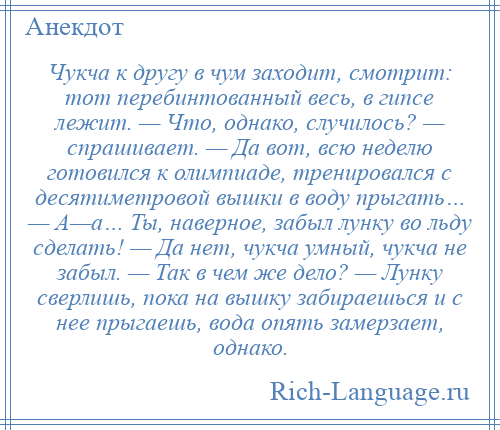 
    Чукча к другу в чум заходит, смотрит: тот перебинтованный весь, в гипсе лежит. — Что, однако, случилось? — спрашивает. — Да вот, всю неделю готовился к олимпиаде, тренировался с десятиметровой вышки в воду прыгать… — А—а… Ты, наверное, забыл лунку во льду сделать! — Да нет, чукча умный, чукча не забыл. — Так в чем же дело? — Лунку сверлишь, пока на вышку забираешься и с нее прыгаешь, вода опять замерзает, однако.