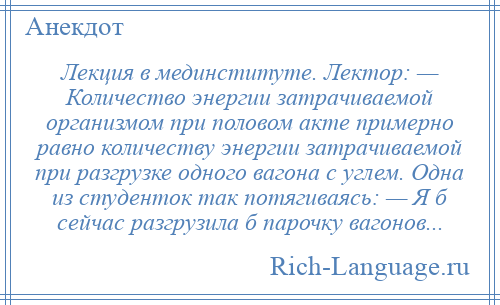 
    Лекция в мединституте. Лектор: — Количество энергии затрачиваемой организмом при половом акте примерно равно количеству энергии затрачиваемой при разгрузке одного вагона с углем. Одна из студенток так потягиваясь: — Я б сейчас разгрузила б парочку вагонов...