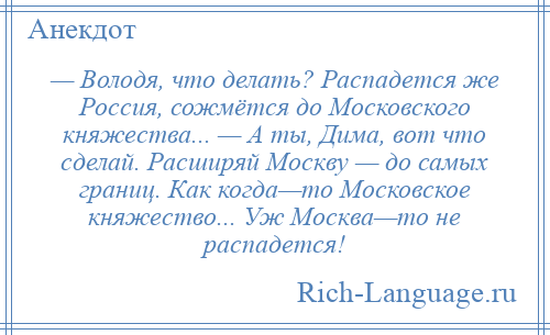 
    — Володя, что делать? Распадется же Россия, сожмётся до Московского княжества... — А ты, Дима, вот что сделай. Расширяй Москву — до самых границ. Как когда—то Московское княжество... Уж Москва—то не распадется!