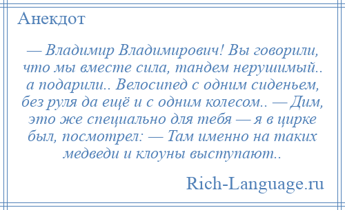 
    — Владимир Владимирович! Вы говорили, что мы вместе сила, тандем нерушимый.. а подарили.. Велосипед с одним сиденьем, без руля да ещё и с одним колесом.. — Дим, это же специально для тебя — я в цирке был, посмотрел: — Там именно на таких медведи и клоуны выступают..