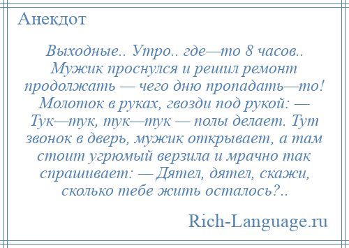 
    Выходные.. Утро.. где—то 8 часов.. Мужик проснулся и решил ремонт продолжать — чего дню пропадать—то! Молоток в руках, гвозди под рукой: — Тук—тук, тук—тук — полы делает. Тут звонок в дверь, мужик открывает, а там стоит угрюмый верзила и мрачно так спрашивает: — Дятел, дятел, скажи, сколько тебе жить осталось?..