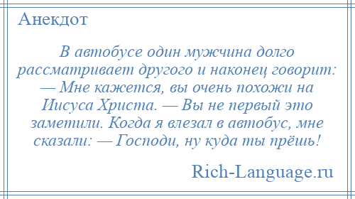 
    В автобусе один мужчина долго рассматривает другого и наконец говорит: — Мне кажется, вы очень похожи на Иисуса Христа. — Вы не первый это заметили. Когда я влезал в автобус, мне сказали: — Господи, ну куда ты прёшь!