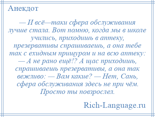 
    — И всё—таки сфера обслуживания лучше стала. Вот помню, когда мы в школе учились, приходишь в аптеку, презервативы спрашиваешь, а она тебе так с ехидным прищуром и на всю аптеку: — А не рано ещё!? А щас приходишь, спрашиваешь презервативы, а она так вежливо: — Вам какие? — Нет, Сань, сфера обслуживания здесь не при чём. Просто ты повзрослел.