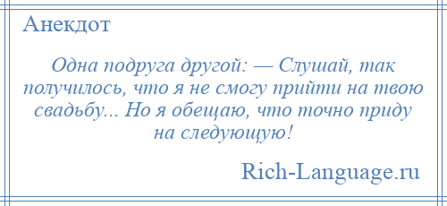 
    Одна подруга другой: — Слушай, так получилось, что я не смогу прийти на твою свадьбу... Но я обещаю, что точно приду на следующую!