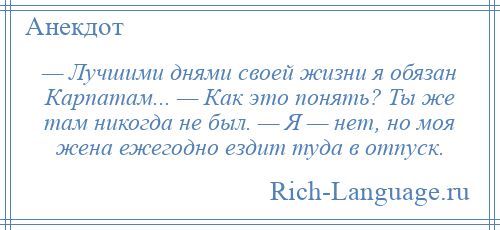 
    — Лучшими днями своей жизни я обязан Карпатам... — Как это понять? Ты же там никогда не был. — Я — нет, но моя жена ежегодно ездит туда в отпуск.