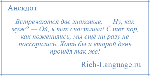 
    Встречаются две знакомые. — Ну, как муж? — Ой, я так счастлива! С тех пор, как поженились, мы ещё ни разу не поссорились. Хоть бы и второй день прошёл так же!