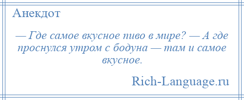
    — Где самое вкусное пиво в мире? — А где проснулся утром с бодуна — там и самое вкусное.