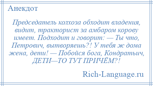 
    Председатель колхоза обходит владения, видит, тракторист за амбаром корову имеет. Подходит и говорит: — Ты что, Петрович, вытворяешь?! У тебя ж дома жена, дети! — Побойся бога, Кондратьич, ДЕТИ—ТО ТУТ ПРИЧЁМ?!