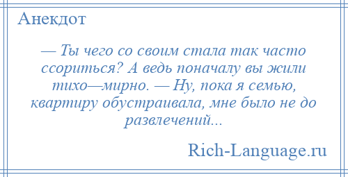 
    — Ты чего со своим стала так часто ссориться? А ведь поначалу вы жили тихо—мирно. — Ну, пока я семью, квартиру обустраивала, мне было не до развлечений...