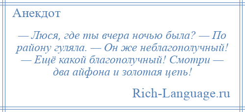 
    — Люся, где ты вчера ночью была? — По району гуляла. — Он же неблагополучный! — Ещё какой благополучный! Смотри — два айфона и золотая цепь!