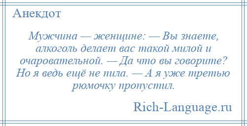 
    Мужчина — женщине: — Вы знаете, алкоголь делает вас такой милой и очаровательной. — Да что вы говорите? Но я ведь ещё не пила. — А я уже третью рюмочку пропустил.