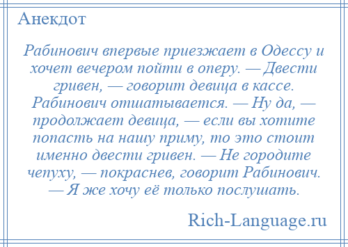 
    Рабинович впервые приезжает в Одессу и хочет вечером пойти в оперу. — Двести гривен, — говорит девица в кассе. Рабинович отшатывается. — Ну да, — продолжает девица, — если вы хотите попасть на нашу приму, то это стоит именно двести гривен. — Не городите чепуху, — покраснев, говорит Рабинович. — Я же хочу её только послушать.