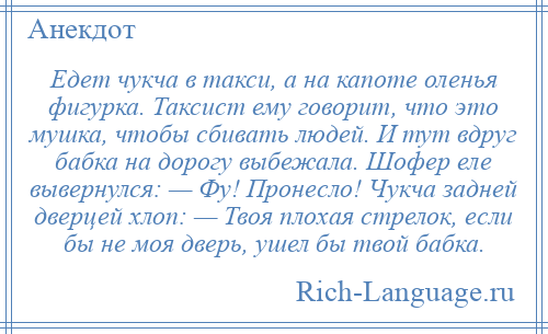 
    Едет чукча в такси, а на капоте оленья фигурка. Таксист ему говорит, что это мушка, чтобы сбивать людей. И тут вдруг бабка на дорогу выбежала. Шофер еле вывернулся: — Фу! Пронесло! Чукча задней дверцей хлоп: — Твоя плохая стрелок, если бы не моя дверь, ушел бы твой бабка.