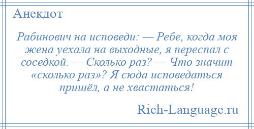 
    Рабинович на исповеди: — Ребе, когда моя жена уехала на выходные, я переспал с соседкой. — Сколько раз? — Что значит «сколько раз»? Я сюда исповедаться пришёл, а не хвастаться!