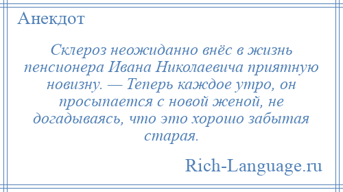 
    Склероз неожиданно внёс в жизнь пенсионера Ивана Николаевича приятную новизну. — Теперь каждое утро, он просыпается с новой женой, не догадываясь, что это хорошо забытая старая.