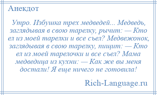 
    Утро. Избушка трех медведей... Медведь, заглядывая в свою тарелку, рычит: — Кто ел из моей тарелки и все съел? Медвежонок, заглядывая в свою тарелку, пищит: — Кто ел из моей тарелочки и все съел? Мама медведица из кухни: — Как же вы меня достали! Я еще ничего не готовила!
