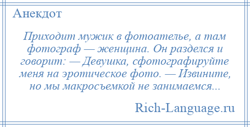 
    Приходит мужик в фотоателье, а там фотограф — женщина. Он разделся и говорит: — Девушка, сфотографируйте меня на эротическое фото. — Извините, но мы макросъемкой не занимаемся...