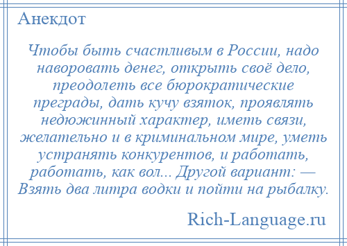 
    Чтобы быть счастливым в России, надо наворовать денег, открыть своё дело, преодолеть все бюрократические преграды, дать кучу взяток, проявлять недюжинный характер, иметь связи, желательно и в криминальном мире, уметь устранять конкурентов, и работать, работать, как вол... Другой вариант: — Взять два литра водки и пойти на рыбалку.