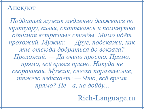 
    Поддатый мужик медленно движется по тротуару, виляя, спотыкаясь и поминутно обнимая встречные столбы. Мимо идёт прохожий. Мужик: — Друг, подскажи, как мне отсюда добраться до вокзала? Прохожий: — Да очень просто. Прямо, прямо, всё время прямо. Никуда не сворачивая. Мужик, слегка поразмыслив, тяжело вздыхает: — Что, всё время прямо? Не—а, не дойду...