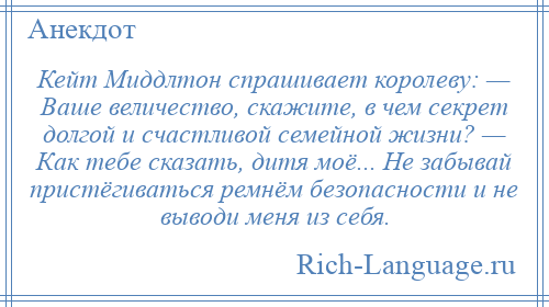 
    Кейт Миддлтон спрашивает королеву: — Ваше величество, скажите, в чем секрет долгой и счастливой семейной жизни? — Как тебе сказать, дитя моё... Не забывай пристёгиваться ремнём безопасности и не выводи меня из себя.