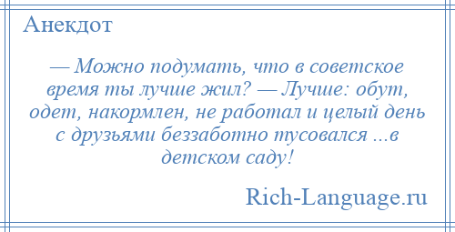 
    — Можно подумать, что в советское время ты лучше жил? — Лучше: обут, одет, накормлен, не работал и целый день с друзьями беззаботно тусовался ...в детском саду!