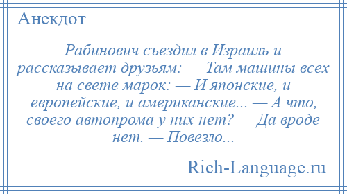 
    Рабинович съездил в Израиль и рассказывает друзьям: — Там машины всех на свете марок: — И японские, и европейские, и американские... — А что, своего автопрома у них нет? — Да вроде нет. — Повезло...