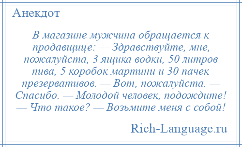 
    В магазине мужчина обращается к продавщице: — Здравствуйте, мне, пожалуйста, 3 ящика водки, 50 литров пива, 5 коробок мартини и 30 пачек презервативов. — Вот, пожалуйста. — Спасибо. — Молодой человек, подождите! — Что такое? — Возьмите меня с собой!