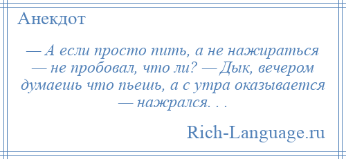 
    — А если просто пить, а не нажираться — не пробовал, что ли? — Дык, вечером думаешь что пьешь, а с утра оказывается — нажрался. . .