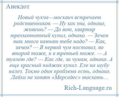 
    Новый чукча—москвич встречает родственников. — Ну как ты, однако, живешь? — Да вот, квартир трехкомнатный купил, однако. — Зачем так много комнат тебе надо? — Как, зачем? — В первой чум поставил, во второй тоже, и в третьей тоже. — А туалет где? — Как где, за чумом, однако. А еще красный пиджак купил. Еле на шубу налез. Токмо один проблема есть, однако. Лайки не хотят «Мерседес» таскать…