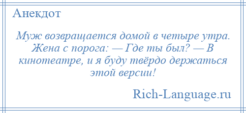 
    Муж возвращается домой в четыре утра. Жена с порога: — Где ты был? — В кинотеатре, и я буду твёрдо держаться этой версии!