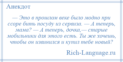 
    — Это в прошлом веке было модно при ссоре бить посуду из сервиза. — А теперь, мама? — А теперь, дочка,— старые мобильники для этого есть. Ты же хочешь, чтобы он извинился и купил тебе новый?