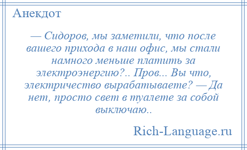 
    — Сидоров, мы заметили, что после вашего прихода в наш офис, мы стали намного меньше платить за электроэнергию?.. Пров... Вы что, электричество вырабатываете? — Да нет, просто свет в туалете за собой выключаю..