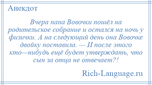 
    Вчера папа Вовочки пошёл на родительское собрание и остался на ночь у физички. А на следующий день она Вовочке двойку поставила. — И после этого кто—нибудь ещё будет утверждать, что сын за отца не отвечает?!