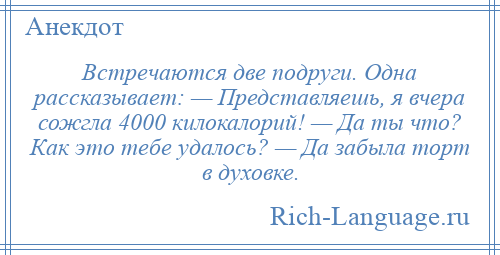 
    Встречаются две подруги. Одна рассказывает: — Представляешь, я вчера сожгла 4000 килокалорий! — Да ты что? Как это тебе удалось? — Да забыла торт в духовке.
