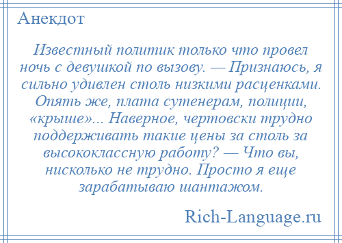 
    Известный политик только что провел ночь с девушкой по вызову. — Признаюсь, я сильно удивлен столь низкими расценками. Опять же, плата сутенерам, полиции, «крыше»... Наверное, чертовски трудно поддерживать такие цены за столь за высококлассную работу? — Что вы, нисколько не трудно. Просто я еще зарабатываю шантажом.