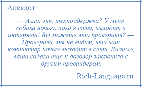 
    — Алло, это техподдержка? У меня собака ночью, пока я сплю, выходит в интернет! Вы можете это проверить? — Проверили, мы не видим, что ваш компьютер ночью выходит в сеть. Видимо, ваша собака еще и договор заключила с другим провайдером.