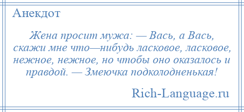 
    Жена просит мужа: — Вась, а Вась, скажи мне что—нибудь ласковое, ласковое, нежное, нежное, но чтобы оно оказалось и правдой. — Змеючка подколодненькая!