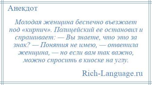 
    Молодая женщина беспечно въезжает под «кирпич». Полицейский ее остановил и спрашивает: — Вы знаете, что это за знак? — Понятия не имею, — ответила женщина, — но если вам так важно, можно спросить в киоске на углу.