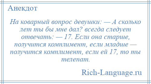
    На коварный вопрос девушки: — А сколько лет ты бы мне дал? всегда следует отвечать: — 17. Если она старше, получится комплимент, если младше — получится комплимент, если ей 17, то ты телепат.