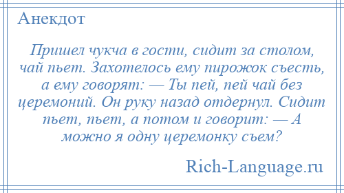 
    Пришел чукча в гости, сидит за столом, чай пьет. Захотелось ему пирожок съесть, а ему говорят: — Ты пей, пей чай без церемоний. Он руку назад отдернул. Сидит пьет, пьет, а потом и говорит: — А можно я одну церемонку съем?