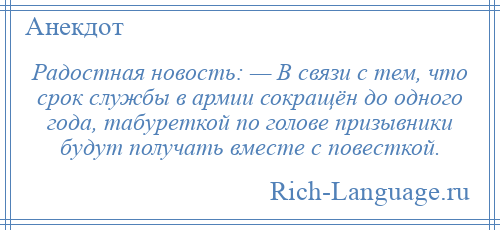 
    Радостная новость: — В связи с тем, что срок службы в армии сокращён до одного года, табуреткой по голове призывники будут получать вместе с повесткой.