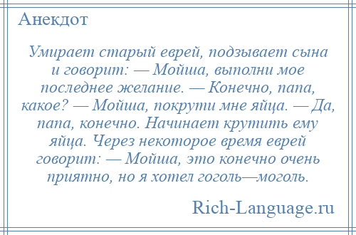 
    Умирает старый еврей, подзывает сына и говорит: — Мойша, выполни мое последнее желание. — Конечно, папа, какое? — Мойша, покрути мне яйца. — Да, папа, конечно. Начинает крутить ему яйца. Через некоторое время еврей говорит: — Мойша, это конечно очень приятно, но я хотел гоголь—моголь.